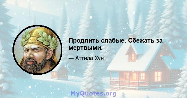 Продлить слабые. Сбежать за мертвыми.