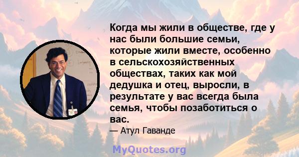 Когда мы жили в обществе, где у нас были большие семьи, которые жили вместе, особенно в сельскохозяйственных обществах, таких как мой дедушка и отец, выросли, в результате у вас всегда была семья, чтобы позаботиться о