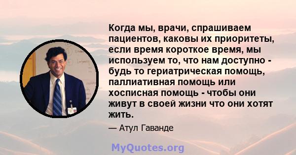 Когда мы, врачи, спрашиваем пациентов, каковы их приоритеты, если время короткое время, мы используем то, что нам доступно - будь то гериатрическая помощь, паллиативная помощь или хосписная помощь - чтобы они живут в