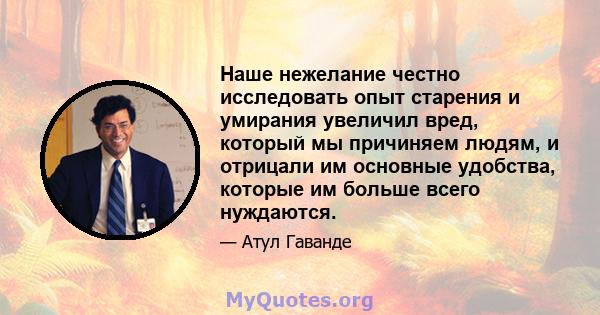 Наше нежелание честно исследовать опыт старения и умирания увеличил вред, который мы причиняем людям, и отрицали им основные удобства, которые им больше всего нуждаются.