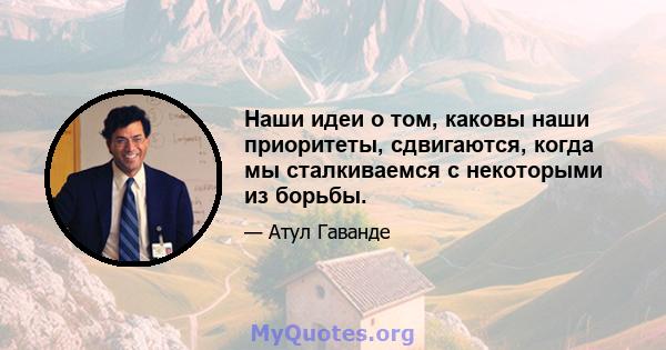 Наши идеи о том, каковы наши приоритеты, сдвигаются, когда мы сталкиваемся с некоторыми из борьбы.