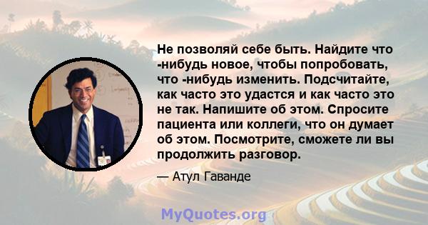 Не позволяй себе быть. Найдите что -нибудь новое, чтобы попробовать, что -нибудь изменить. Подсчитайте, как часто это удастся и как часто это не так. Напишите об этом. Спросите пациента или коллеги, что он думает об