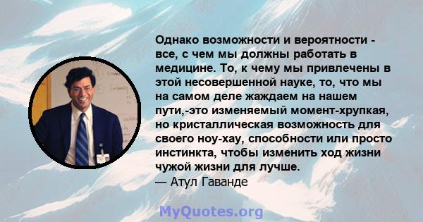 Однако возможности и вероятности - все, с чем мы должны работать в медицине. То, к чему мы привлечены в этой несовершенной науке, то, что мы на самом деле жаждаем на нашем пути,-это изменяемый момент-хрупкая, но