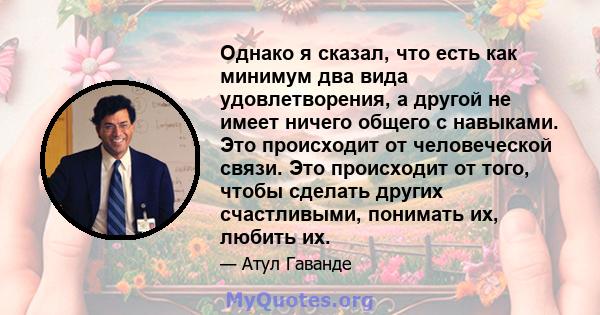 Однако я сказал, что есть как минимум два вида удовлетворения, а другой не имеет ничего общего с навыками. Это происходит от человеческой связи. Это происходит от того, чтобы сделать других счастливыми, понимать их,