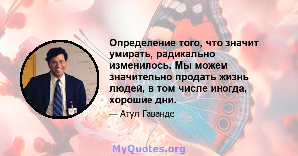 Определение того, что значит умирать, радикально изменилось. Мы можем значительно продать жизнь людей, в том числе иногда, хорошие дни.