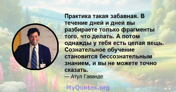 Практика такая забавная. В течение дней и дней вы разбираете только фрагменты того, что делать. А потом однажды у тебя есть целая вещь. Сознательное обучение становится бессознательным знанием, и вы не можете точно