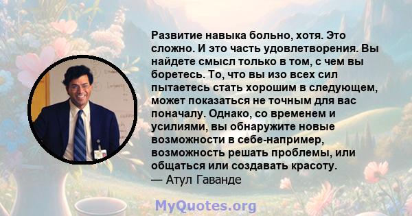 Развитие навыка больно, хотя. Это сложно. И это часть удовлетворения. Вы найдете смысл только в том, с чем вы боретесь. То, что вы изо всех сил пытаетесь стать хорошим в следующем, может показаться не точным для вас