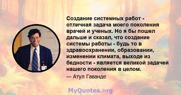 Создание системных работ - отличная задача моего поколения врачей и ученых. Но я бы пошел дальше и сказал, что создание системы работы - будь то в здравоохранении, образовании, изменении климата, выходе из бедности -