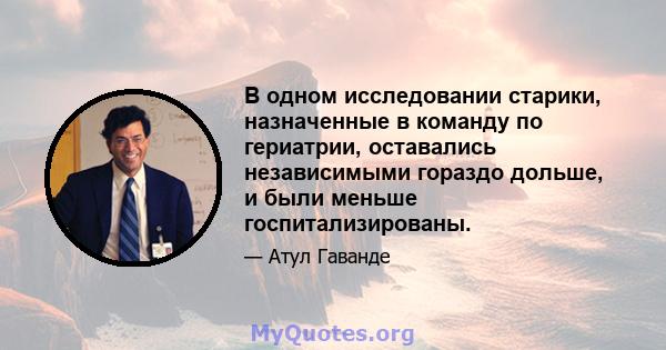 В одном исследовании старики, назначенные в команду по гериатрии, оставались независимыми гораздо дольше, и были меньше госпитализированы.