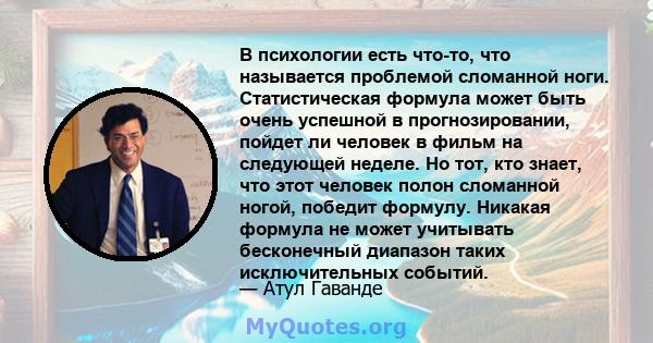 В психологии есть что-то, что называется проблемой сломанной ноги. Статистическая формула может быть очень успешной в прогнозировании, пойдет ли человек в фильм на следующей неделе. Но тот, кто знает, что этот человек