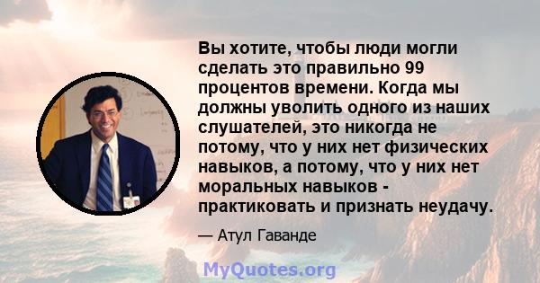 Вы хотите, чтобы люди могли сделать это правильно 99 процентов времени. Когда мы должны уволить одного из наших слушателей, это никогда не потому, что у них нет физических навыков, а потому, что у них нет моральных