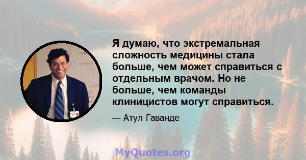 Я думаю, что экстремальная сложность медицины стала больше, чем может справиться с отдельным врачом. Но не больше, чем команды клиницистов могут справиться.