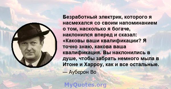 Безработный электрик, которого я насмехался со своим напоминанием о том, насколько я богаче, наклонился вперед и сказал: «Каковы ваши квалификации? Я точно знаю, какова ваша квалификация. Вы наклонились в душе, чтобы