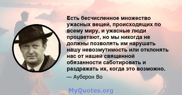 Есть бесчисленное множество ужасных вещей, происходящих по всему миру, и ужасные люди процветают, но мы никогда не должны позволять им нарушать нашу невозмутимость или отклонять нас от нашей священной обязанности