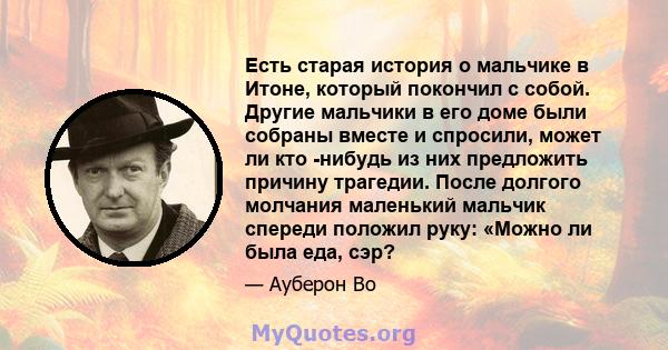 Есть старая история о мальчике в Итоне, который покончил с собой. Другие мальчики в его доме были собраны вместе и спросили, может ли кто -нибудь из них предложить причину трагедии. После долгого молчания маленький