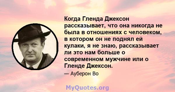 Когда Гленда Джексон рассказывает, что она никогда не была в отношениях с человеком, в котором он не поднял ей кулаки, я не знаю, рассказывает ли это нам больше о современном мужчине или о Гленде Джексон.