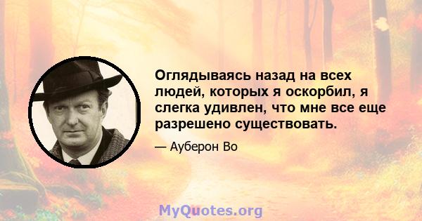 Оглядываясь назад на всех людей, которых я оскорбил, я слегка удивлен, что мне все еще разрешено существовать.