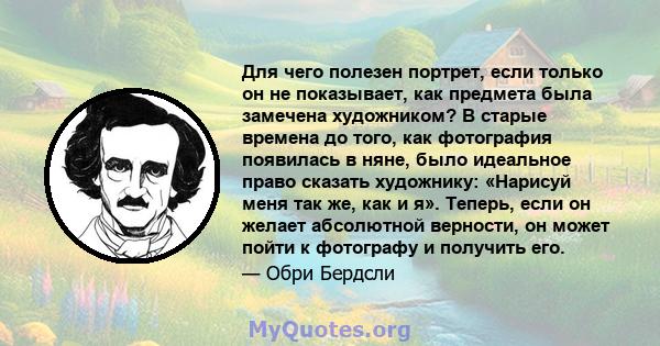 Для чего полезен портрет, если только он не показывает, как предмета была замечена художником? В старые времена до того, как фотография появилась в няне, было идеальное право сказать художнику: «Нарисуй меня так же, как 