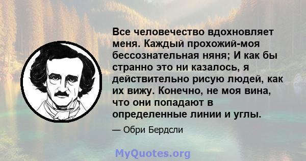 Все человечество вдохновляет меня. Каждый прохожий-моя бессознательная няня; И как бы странно это ни казалось, я действительно рисую людей, как их вижу. Конечно, не моя вина, что они попадают в определенные линии и углы.