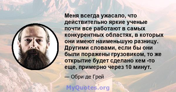 Меня всегда ужасало, что действительно яркие ученые почти все работают в самых конкурентных областях, в которых они имеют наименьшую разницу. Другими словами, если бы они были поражены грузовиком, то же открытие будет