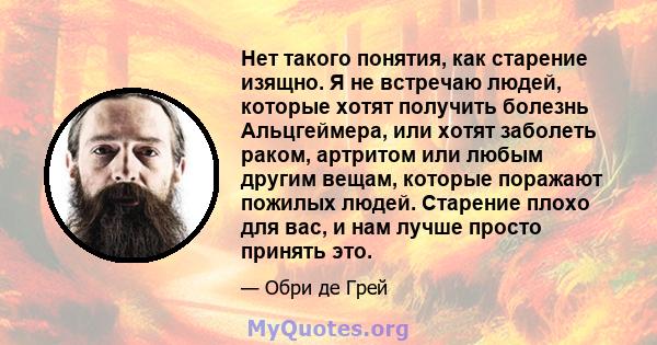 Нет такого понятия, как старение изящно. Я не встречаю людей, которые хотят получить болезнь Альцгеймера, или хотят заболеть раком, артритом или любым другим вещам, которые поражают пожилых людей. Старение плохо для