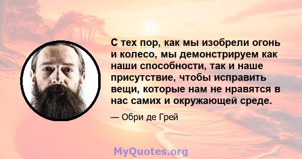 С тех пор, как мы изобрели огонь и колесо, мы демонстрируем как наши способности, так и наше присутствие, чтобы исправить вещи, которые нам не нравятся в нас самих и окружающей среде.