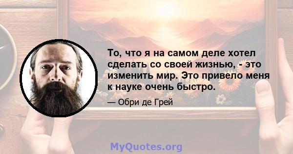 То, что я на самом деле хотел сделать со своей жизнью, - это изменить мир. Это привело меня к науке очень быстро.