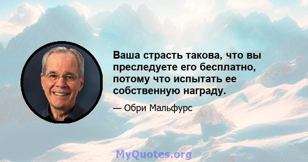 Ваша страсть такова, что вы преследуете его бесплатно, потому что испытать ее собственную награду.