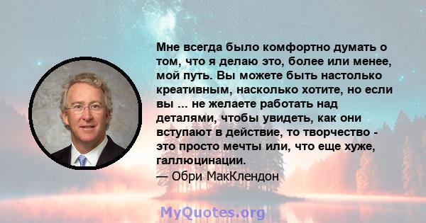 Мне всегда было комфортно думать о том, что я делаю это, более или менее, мой путь. Вы можете быть настолько креативным, насколько хотите, но если вы ... не желаете работать над деталями, чтобы увидеть, как они вступают 