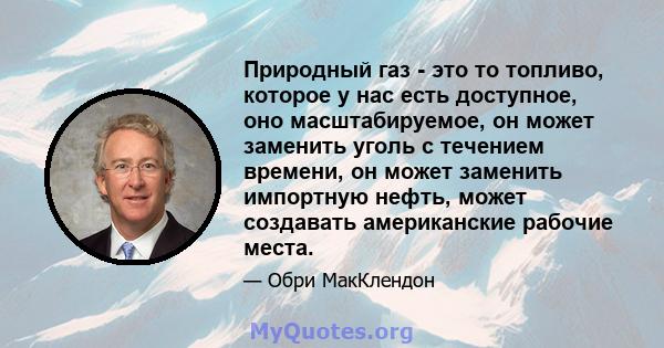 Природный газ - это то топливо, которое у нас есть доступное, оно масштабируемое, он может заменить уголь с течением времени, он может заменить импортную нефть, может создавать американские рабочие места.