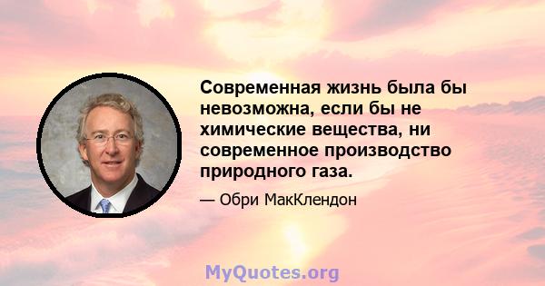 Современная жизнь была бы невозможна, если бы не химические вещества, ни современное производство природного газа.