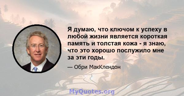 Я думаю, что ключом к успеху в любой жизни является короткая память и толстая кожа - я знаю, что это хорошо послужило мне за эти годы.