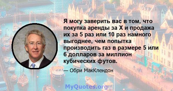 Я могу заверить вас в том, что покупка аренды за X и продажа их за 5 раз или 10 раз намного выгоднее, чем попытка производить газ в размере 5 или 6 долларов за миллион кубических футов.