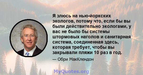 Я злюсь на нью-йоркских экологов, потому что, если бы вы были действительно экологами, у вас не было бы системы штормовых наголов и санитарная система, соединенная здесь, которая требует, чтобы вы закрывали пляжи 10 раз 