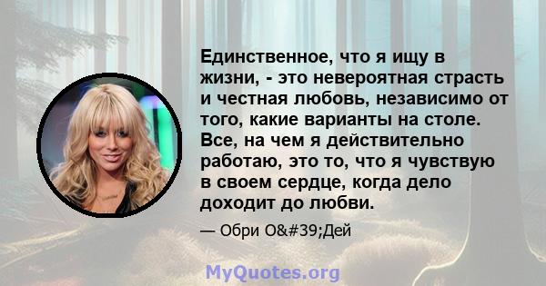 Единственное, что я ищу в жизни, - это невероятная страсть и честная любовь, независимо от того, какие варианты на столе. Все, на чем я действительно работаю, это то, что я чувствую в своем сердце, когда дело доходит до 