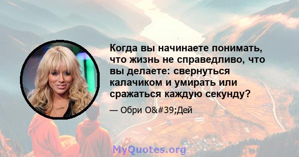 Когда вы начинаете понимать, что жизнь не справедливо, что вы делаете: свернуться калачиком и умирать или сражаться каждую секунду?