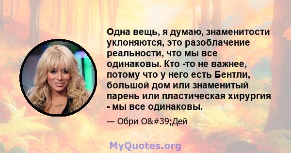 Одна вещь, я думаю, знаменитости уклоняются, это разоблачение реальности, что мы все одинаковы. Кто -то не важнее, потому что у него есть Бентли, большой дом или знаменитый парень или пластическая хирургия - мы все