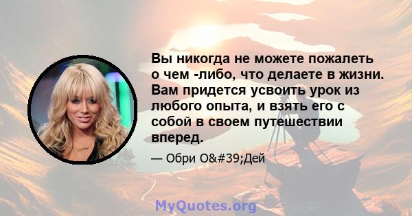 Вы никогда не можете пожалеть о чем -либо, что делаете в жизни. Вам придется усвоить урок из любого опыта, и взять его с собой в своем путешествии вперед.