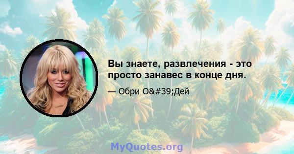 Вы знаете, развлечения - это просто занавес в конце дня.