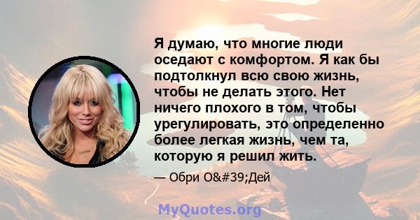 Я думаю, что многие люди оседают с комфортом. Я как бы подтолкнул всю свою жизнь, чтобы не делать этого. Нет ничего плохого в том, чтобы урегулировать, это определенно более легкая жизнь, чем та, которую я решил жить.