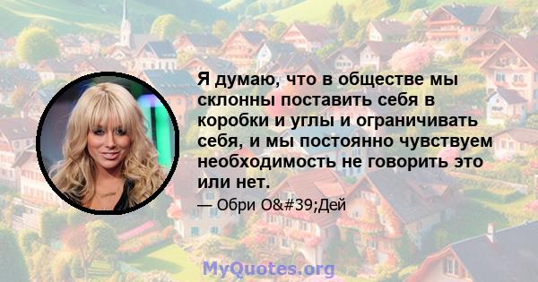 Я думаю, что в обществе мы склонны поставить себя в коробки и углы и ограничивать себя, и мы постоянно чувствуем необходимость не говорить это или нет.