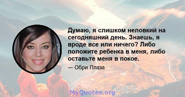 Думаю, я слишком неловкий на сегодняшний день. Знаешь, я вроде все или ничего? Либо положите ребенка в меня, либо оставьте меня в покое.