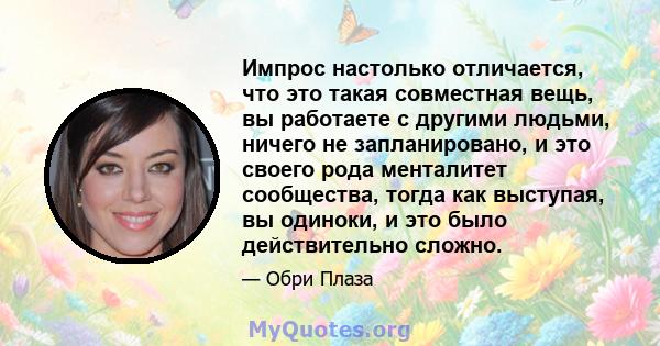 Импрос настолько отличается, что это такая совместная вещь, вы работаете с другими людьми, ничего не запланировано, и это своего рода менталитет сообщества, тогда как выступая, вы одиноки, и это было действительно