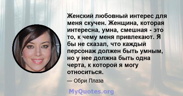 Женский любовный интерес для меня скучен. Женщина, которая интересна, умна, смешная - это то, к чему меня привлекают. Я бы не сказал, что каждый персонаж должен быть умным, но у нее должна быть одна черта, к которой я