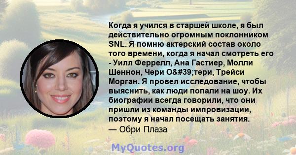 Когда я учился в старшей школе, я был действительно огромным поклонником SNL. Я помню актерский состав около того времени, когда я начал смотреть его - Уилл Феррелл, Ана Гастиер, Молли Шеннон, Чери О'тери, Трейси