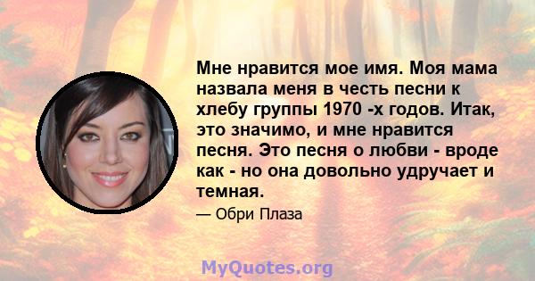 Мне нравится мое имя. Моя мама назвала меня в честь песни к хлебу группы 1970 -х годов. Итак, это значимо, и мне нравится песня. Это песня о любви - вроде как - но она довольно удручает и темная.