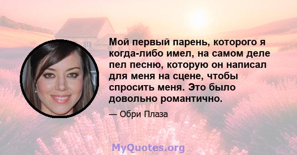 Мой первый парень, которого я когда-либо имел, на самом деле пел песню, которую он написал для меня на сцене, чтобы спросить меня. Это было довольно романтично.