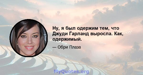 Ну, я был одержим тем, что Джуди Гарланд выросла. Как, одержимый.