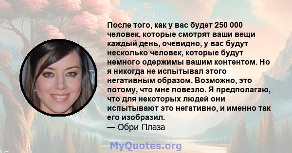 После того, как у вас будет 250 000 человек, которые смотрят ваши вещи каждый день, очевидно, у вас будут несколько человек, которые будут немного одержимы вашим контентом. Но я никогда не испытывал этого негативным