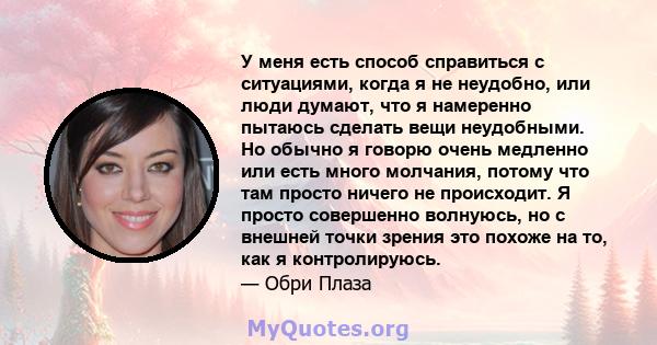 У меня есть способ справиться с ситуациями, когда я не неудобно, или люди думают, что я намеренно пытаюсь сделать вещи неудобными. Но обычно я говорю очень медленно или есть много молчания, потому что там просто ничего